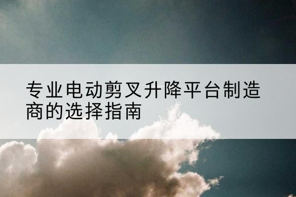 湟中电动剪叉升降平台厂家-专业电动剪叉升降平台制造商的选择指南