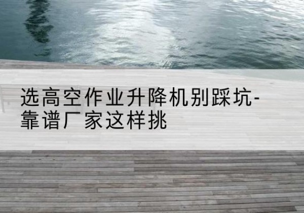 湟中剪叉式升降机厂家-选高空作业升降机别踩坑-靠谱厂家这样挑