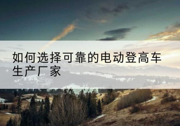 湟中电动登高车厂家-如何选择可靠的电动登高车生产厂家
