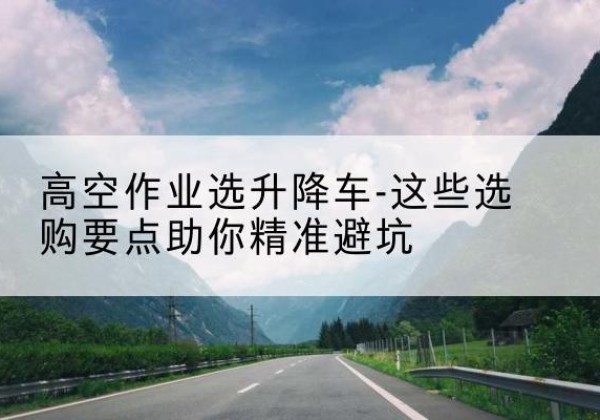 湟中升降车厂家-高空作业选升降车-这些选购要点助你*避坑