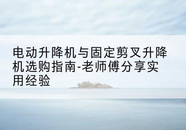 湟中电动升降机怎么选-电动升降机与固定剪叉升降机选购指南-老师傅分享实用经验