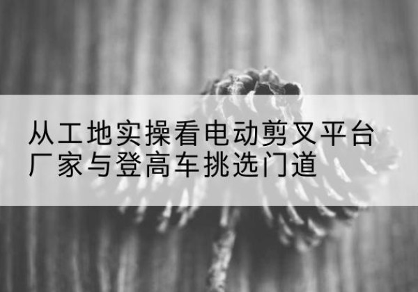 湟中电动剪叉升降平台厂家-从工地实操看电动剪叉平台厂家与登高车挑选门道